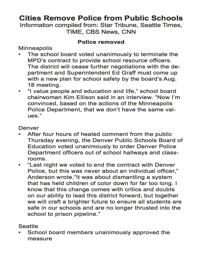 Cities Remove Police from Public Schools
Information compiled from: Star Tribune, Seattle Times,

TIME, CBS News, CNN

Police removed

Minneapolis

The school board voted unanimously to terminate the
MPD’s contract to provide school resource officers.
The district will cease further negotiations with the de-
partment and Superintendent Ed Graff must come up
with a new plan for school safety by the board’s Aug.
18 meeting.

“| value people and education and life,” school board
chairwoman Kim Ellison said in an interview. “Now I’m
convinced, based on the actions of the Minneapolis
Police Department, that we don’t have the same val-
ues.”

Denver

After four hours of heated comment from the public
Thursday evening, the Denver Public Schools Board of
Education voted unanimously to order Denver Police
Department officers out of school hallways and class-
rooms.

“Last night we voted to end the contract with Denver
Police, but this was never about an individual officer,”
Anderson wrote.“It was about dismantling a system
that has held children of color down for far too long. |
know that this change comes with critics and doubts
on our ability to lead this district forward, but together
we will craft a brighter future to ensure all students are
safe in our schools and are no longer thrusted into the
school to prison pipeline.”

Seattle

School board members unanimously approved the
measure
